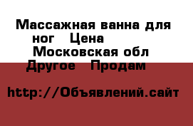 Массажная ванна для ног › Цена ­ 1 300 - Московская обл. Другое » Продам   
